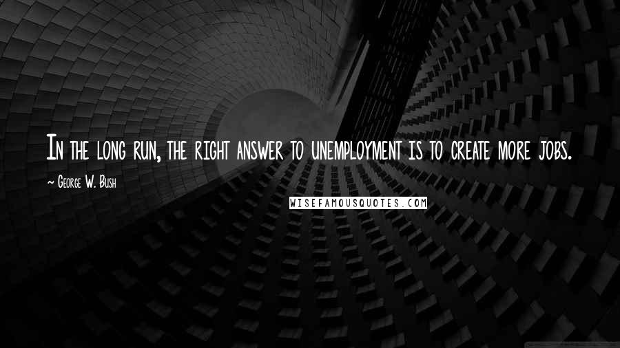 George W. Bush Quotes: In the long run, the right answer to unemployment is to create more jobs.