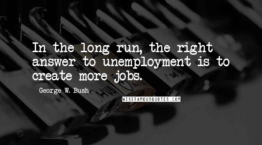 George W. Bush Quotes: In the long run, the right answer to unemployment is to create more jobs.