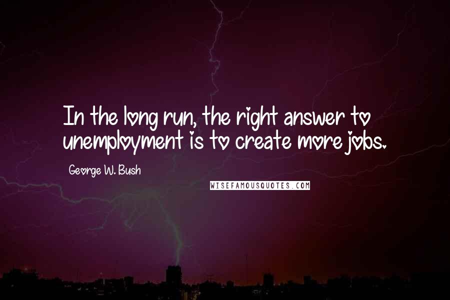 George W. Bush Quotes: In the long run, the right answer to unemployment is to create more jobs.