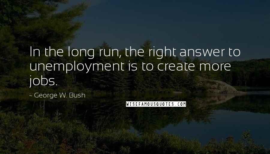 George W. Bush Quotes: In the long run, the right answer to unemployment is to create more jobs.