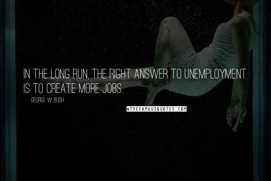 George W. Bush Quotes: In the long run, the right answer to unemployment is to create more jobs.