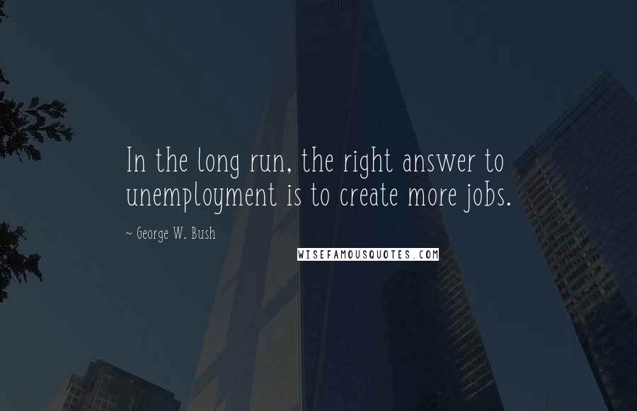 George W. Bush Quotes: In the long run, the right answer to unemployment is to create more jobs.