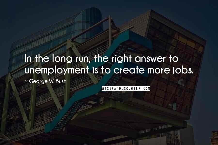 George W. Bush Quotes: In the long run, the right answer to unemployment is to create more jobs.