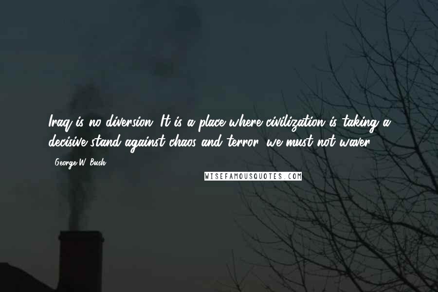 George W. Bush Quotes: Iraq is no diversion. It is a place where civilization is taking a decisive stand against chaos and terror, we must not waver.