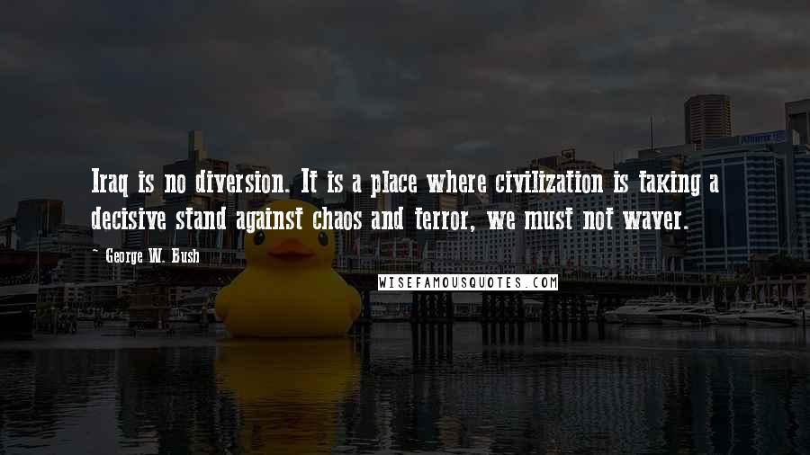 George W. Bush Quotes: Iraq is no diversion. It is a place where civilization is taking a decisive stand against chaos and terror, we must not waver.