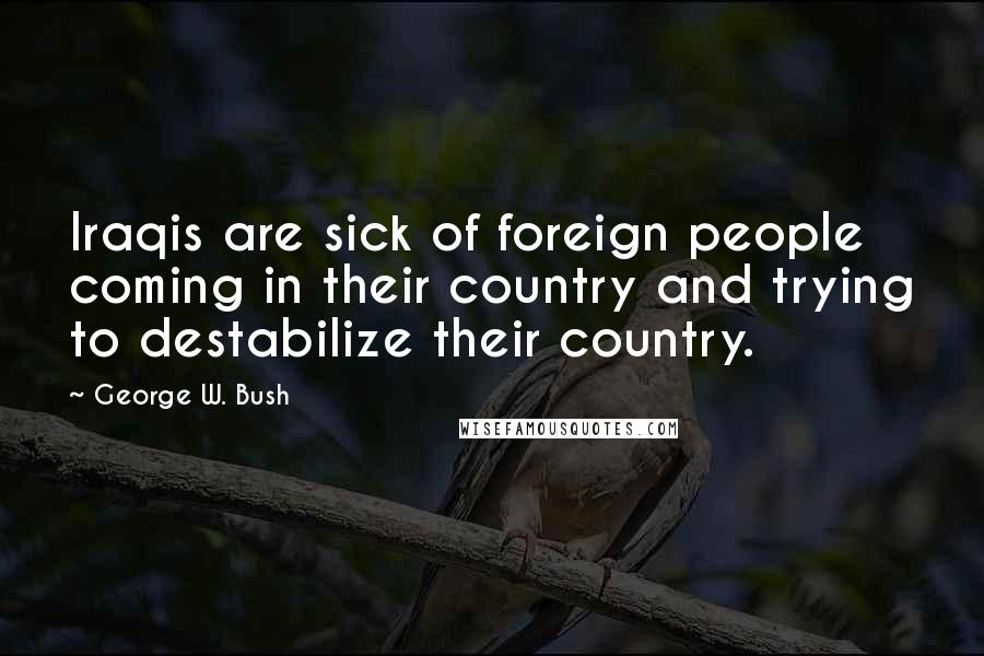 George W. Bush Quotes: Iraqis are sick of foreign people coming in their country and trying to destabilize their country.