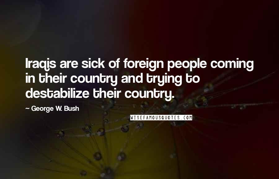 George W. Bush Quotes: Iraqis are sick of foreign people coming in their country and trying to destabilize their country.