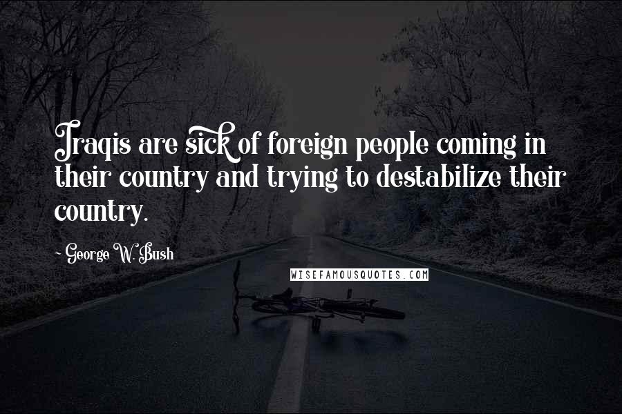 George W. Bush Quotes: Iraqis are sick of foreign people coming in their country and trying to destabilize their country.