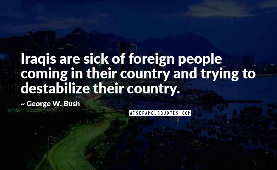 George W. Bush Quotes: Iraqis are sick of foreign people coming in their country and trying to destabilize their country.