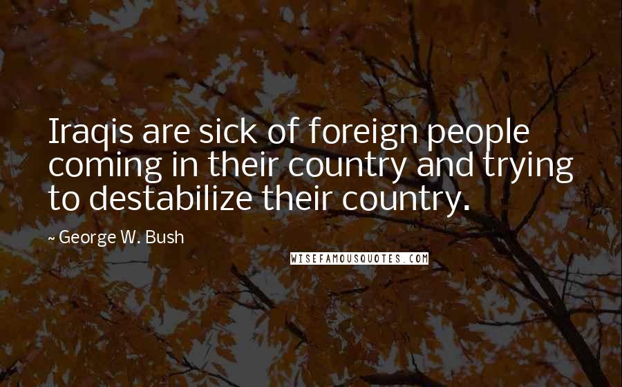 George W. Bush Quotes: Iraqis are sick of foreign people coming in their country and trying to destabilize their country.