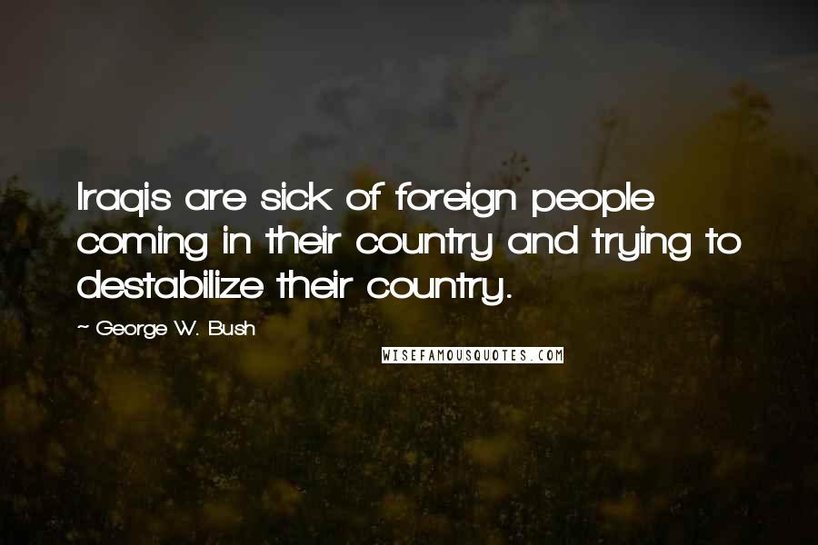 George W. Bush Quotes: Iraqis are sick of foreign people coming in their country and trying to destabilize their country.