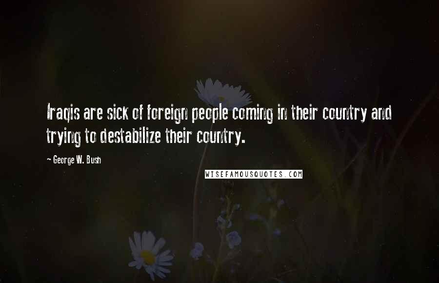 George W. Bush Quotes: Iraqis are sick of foreign people coming in their country and trying to destabilize their country.