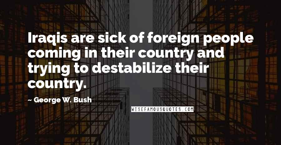 George W. Bush Quotes: Iraqis are sick of foreign people coming in their country and trying to destabilize their country.