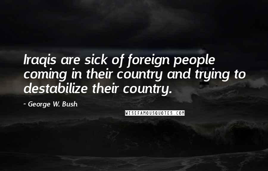 George W. Bush Quotes: Iraqis are sick of foreign people coming in their country and trying to destabilize their country.