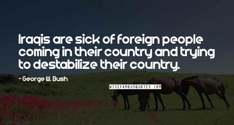 George W. Bush Quotes: Iraqis are sick of foreign people coming in their country and trying to destabilize their country.