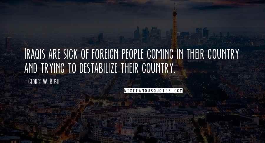 George W. Bush Quotes: Iraqis are sick of foreign people coming in their country and trying to destabilize their country.