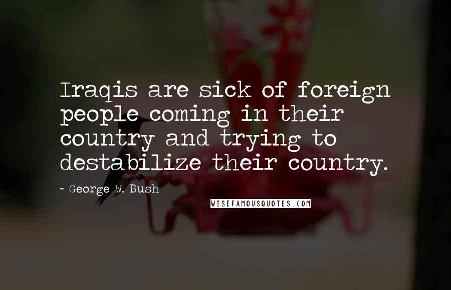 George W. Bush Quotes: Iraqis are sick of foreign people coming in their country and trying to destabilize their country.