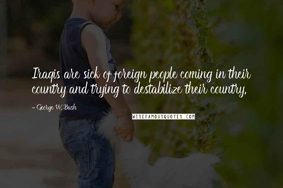 George W. Bush Quotes: Iraqis are sick of foreign people coming in their country and trying to destabilize their country.