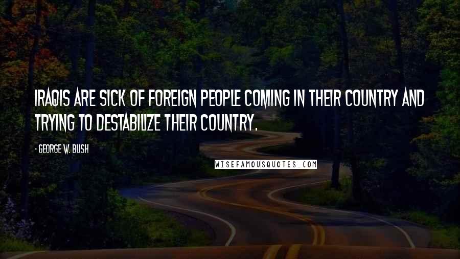 George W. Bush Quotes: Iraqis are sick of foreign people coming in their country and trying to destabilize their country.