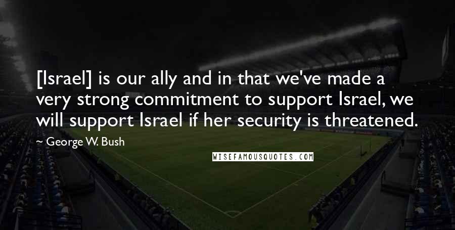 George W. Bush Quotes: [Israel] is our ally and in that we've made a very strong commitment to support Israel, we will support Israel if her security is threatened.