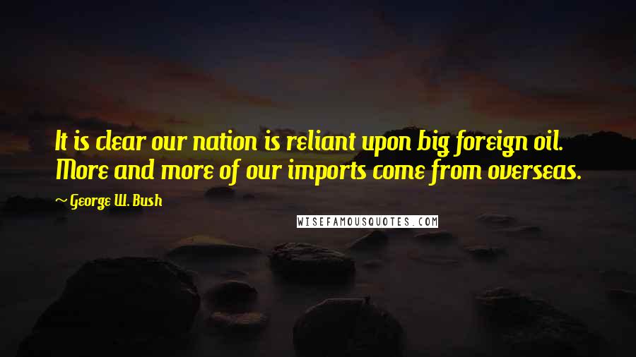 George W. Bush Quotes: It is clear our nation is reliant upon big foreign oil. More and more of our imports come from overseas.