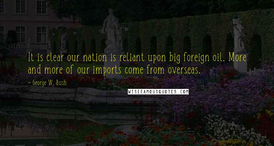 George W. Bush Quotes: It is clear our nation is reliant upon big foreign oil. More and more of our imports come from overseas.