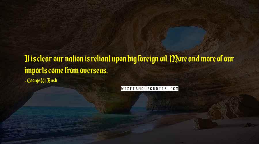 George W. Bush Quotes: It is clear our nation is reliant upon big foreign oil. More and more of our imports come from overseas.