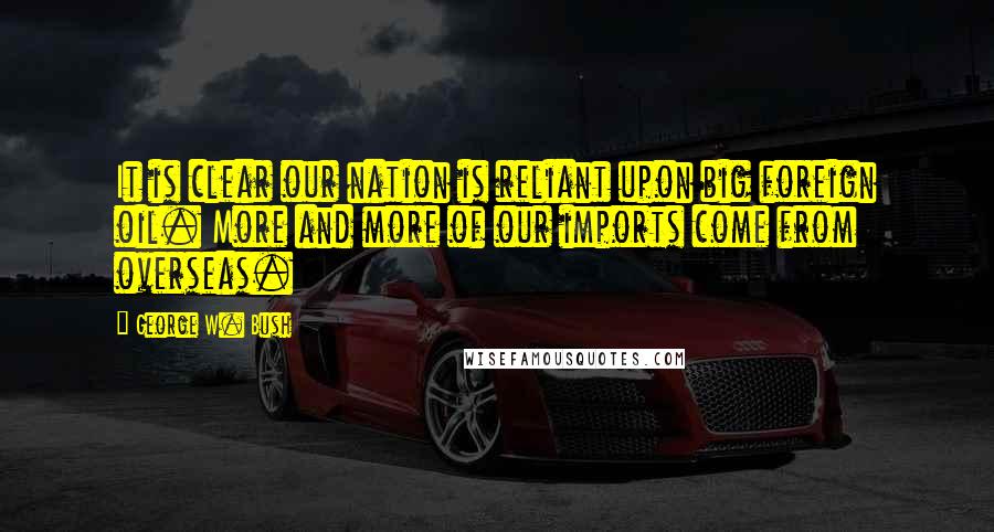 George W. Bush Quotes: It is clear our nation is reliant upon big foreign oil. More and more of our imports come from overseas.