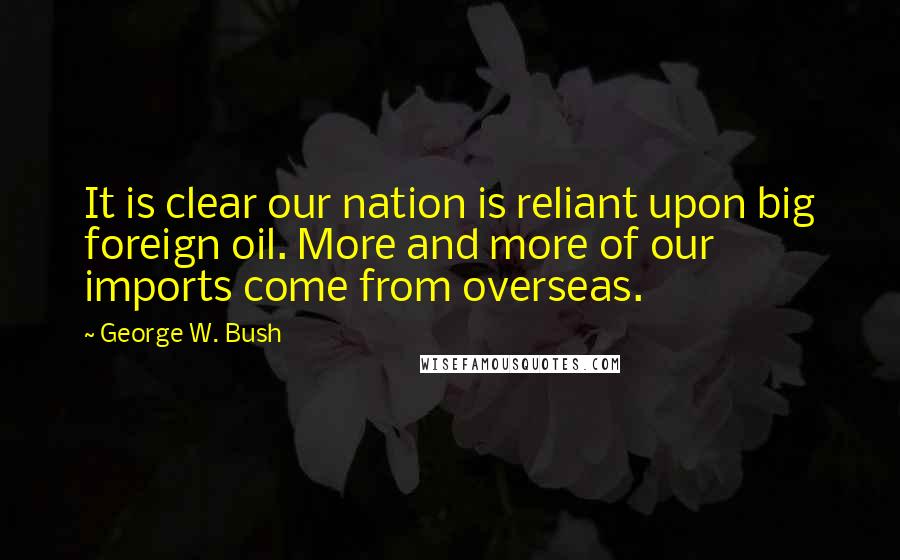 George W. Bush Quotes: It is clear our nation is reliant upon big foreign oil. More and more of our imports come from overseas.