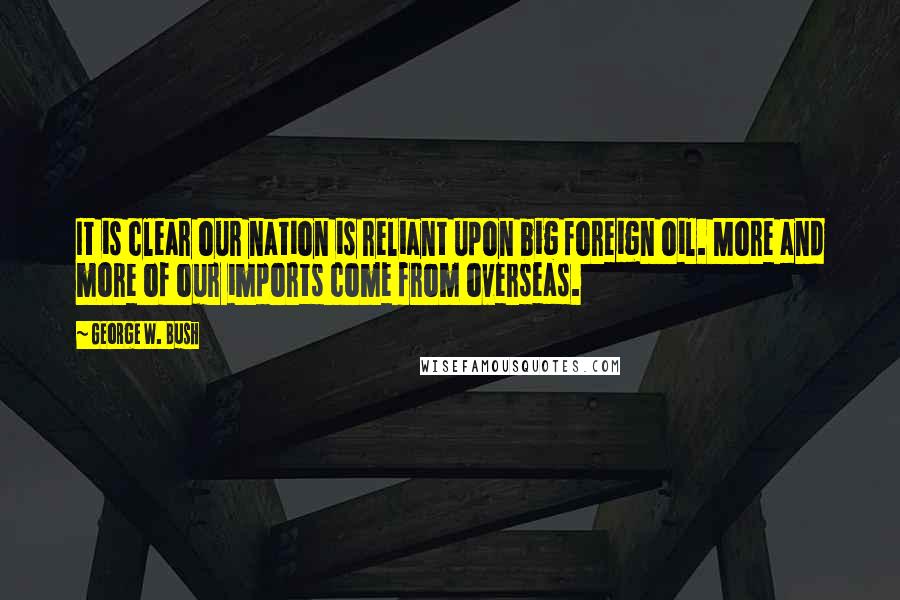 George W. Bush Quotes: It is clear our nation is reliant upon big foreign oil. More and more of our imports come from overseas.