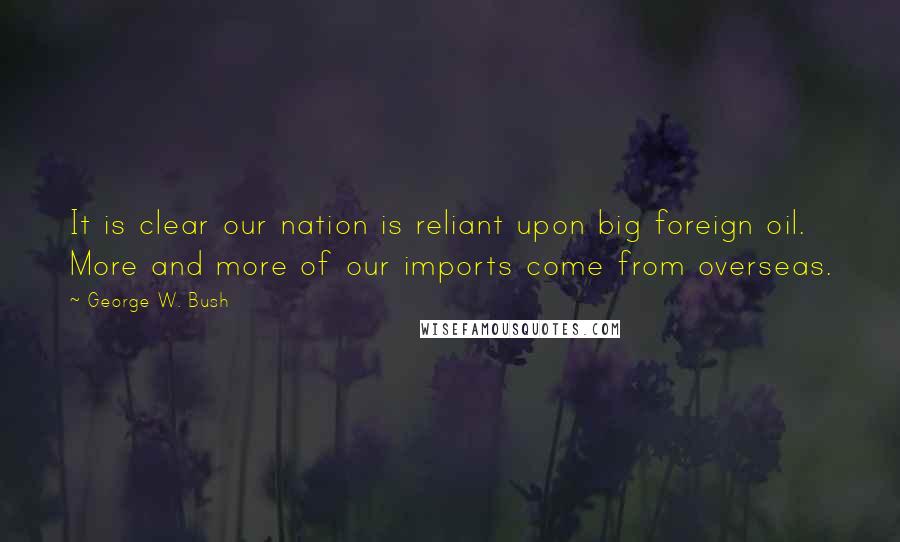 George W. Bush Quotes: It is clear our nation is reliant upon big foreign oil. More and more of our imports come from overseas.