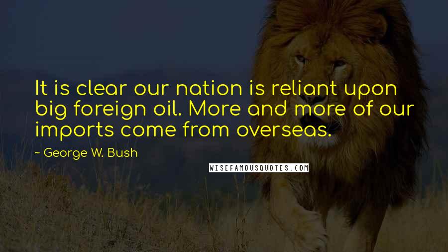 George W. Bush Quotes: It is clear our nation is reliant upon big foreign oil. More and more of our imports come from overseas.