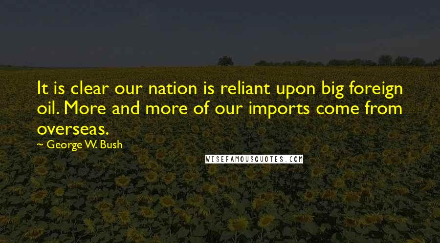 George W. Bush Quotes: It is clear our nation is reliant upon big foreign oil. More and more of our imports come from overseas.