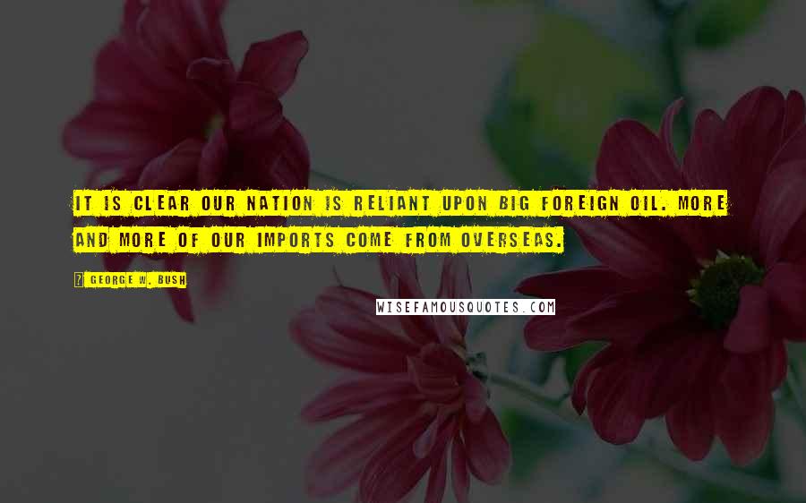 George W. Bush Quotes: It is clear our nation is reliant upon big foreign oil. More and more of our imports come from overseas.