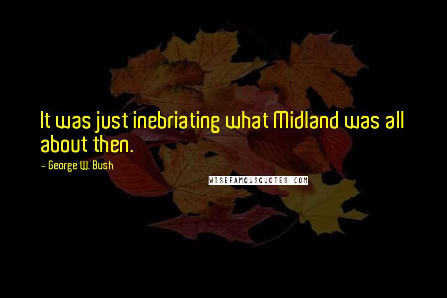 George W. Bush Quotes: It was just inebriating what Midland was all about then.