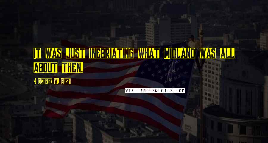 George W. Bush Quotes: It was just inebriating what Midland was all about then.