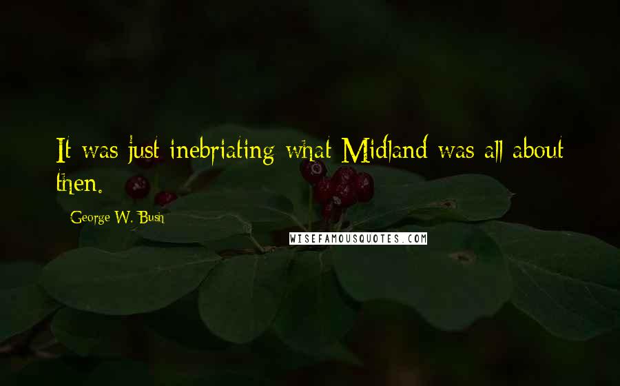 George W. Bush Quotes: It was just inebriating what Midland was all about then.