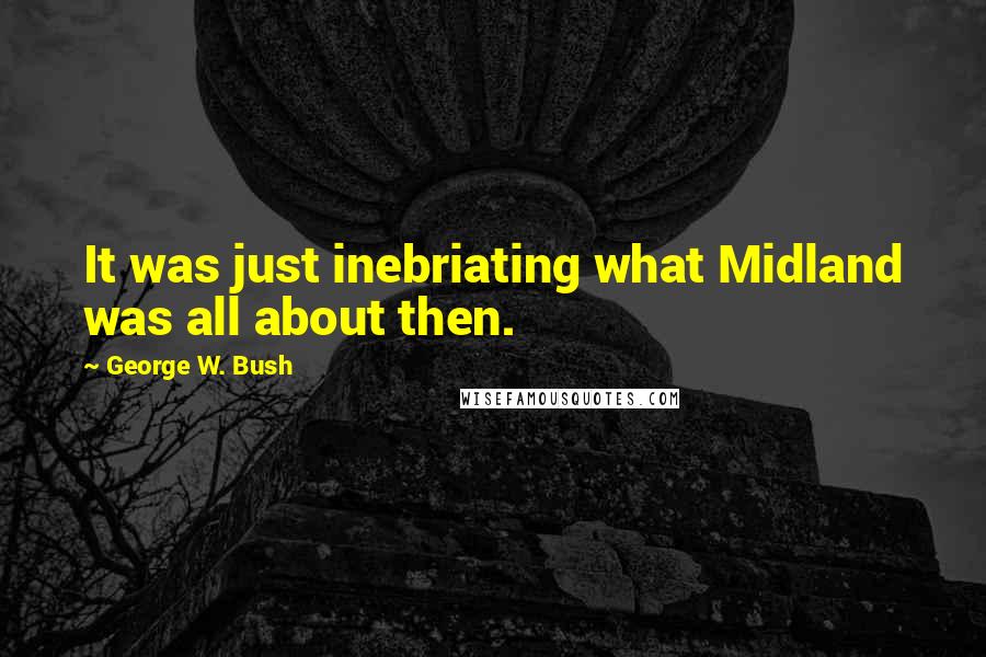 George W. Bush Quotes: It was just inebriating what Midland was all about then.