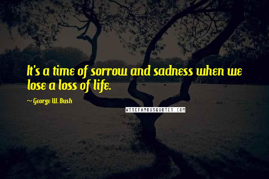 George W. Bush Quotes: It's a time of sorrow and sadness when we lose a loss of life.