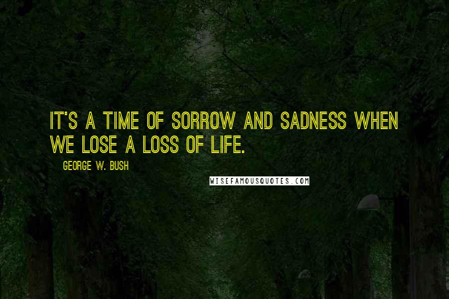 George W. Bush Quotes: It's a time of sorrow and sadness when we lose a loss of life.