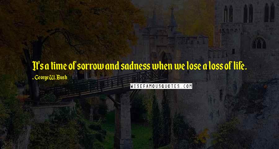 George W. Bush Quotes: It's a time of sorrow and sadness when we lose a loss of life.