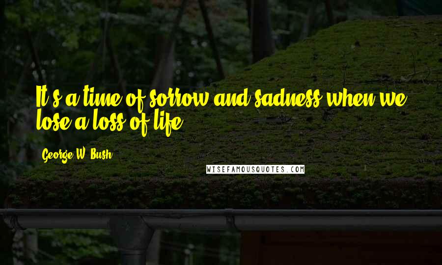 George W. Bush Quotes: It's a time of sorrow and sadness when we lose a loss of life.
