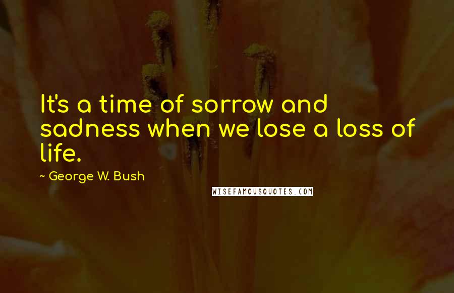 George W. Bush Quotes: It's a time of sorrow and sadness when we lose a loss of life.