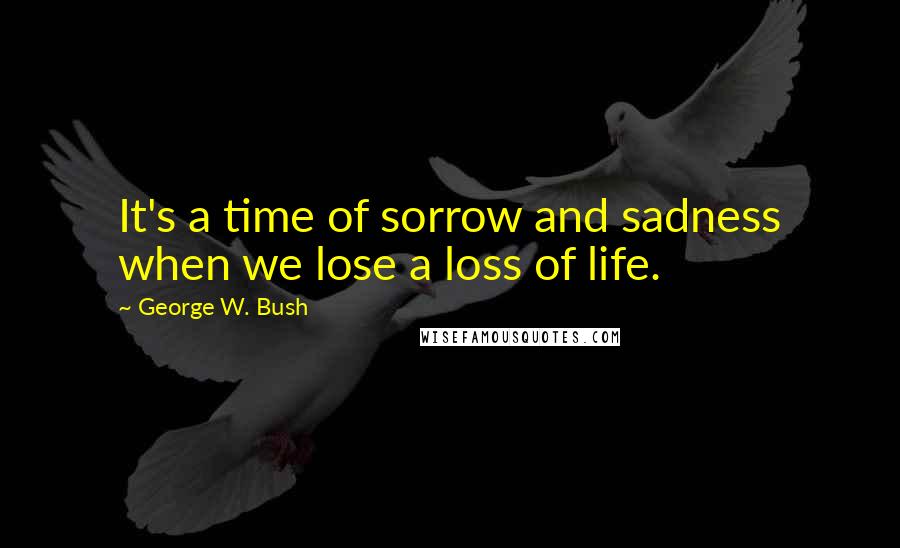 George W. Bush Quotes: It's a time of sorrow and sadness when we lose a loss of life.