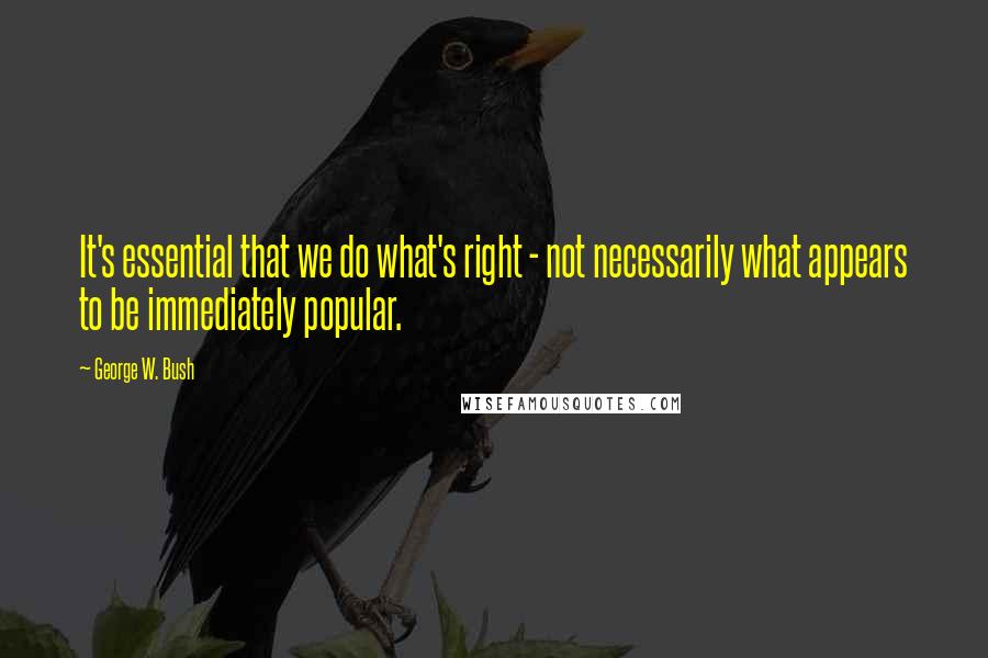 George W. Bush Quotes: It's essential that we do what's right - not necessarily what appears to be immediately popular.