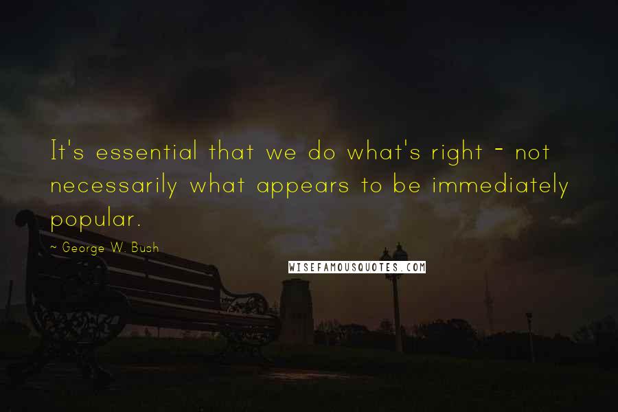 George W. Bush Quotes: It's essential that we do what's right - not necessarily what appears to be immediately popular.