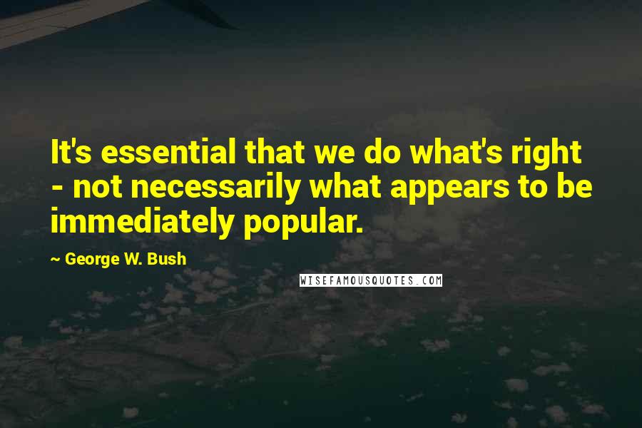 George W. Bush Quotes: It's essential that we do what's right - not necessarily what appears to be immediately popular.
