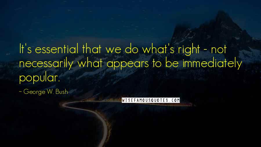 George W. Bush Quotes: It's essential that we do what's right - not necessarily what appears to be immediately popular.