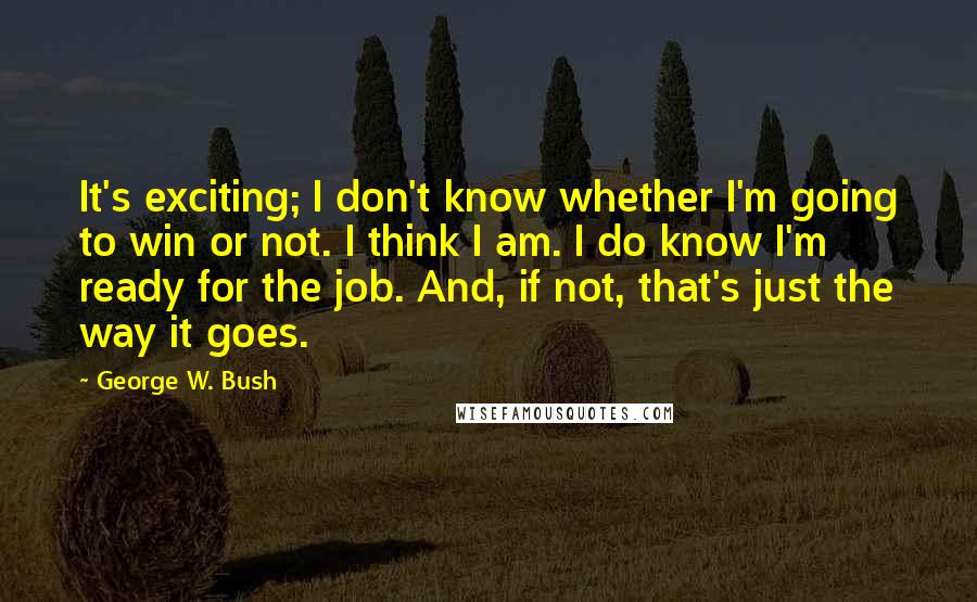 George W. Bush Quotes: It's exciting; I don't know whether I'm going to win or not. I think I am. I do know I'm ready for the job. And, if not, that's just the way it goes.