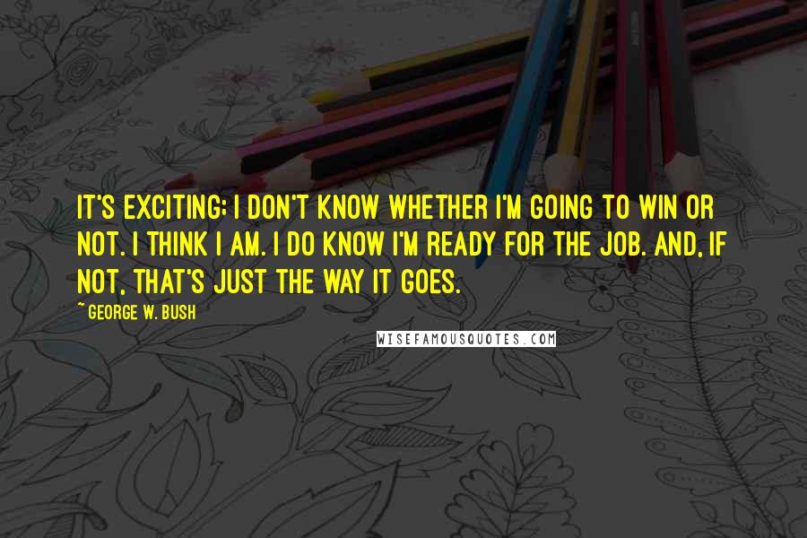 George W. Bush Quotes: It's exciting; I don't know whether I'm going to win or not. I think I am. I do know I'm ready for the job. And, if not, that's just the way it goes.